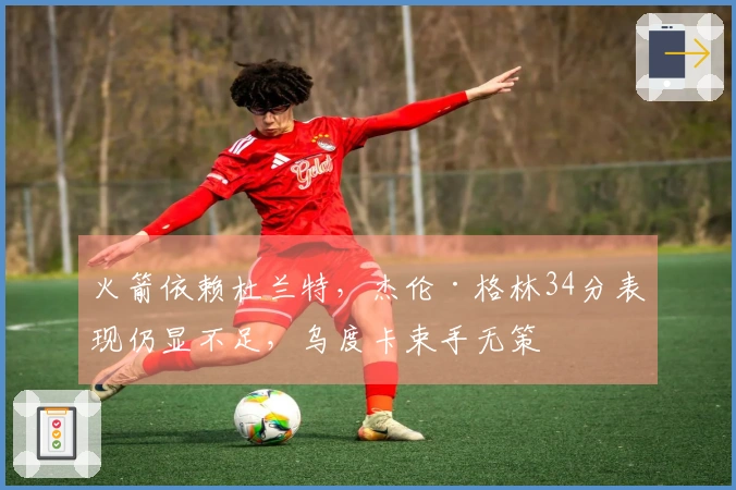 火箭依赖杜兰特，杰伦·格林34分表现仍显不足，乌度卡束手无策