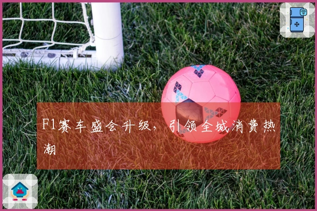F1赛车盛会升级，引领全城消费热潮