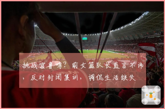 挑战宫鲁鸣？前女篮队长直言不讳，反对封闭集训，调侃生活缺失