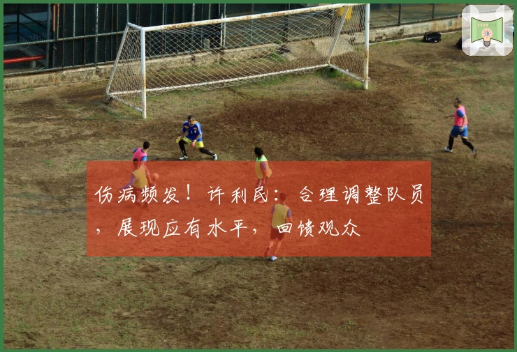 伤病频发！许利民：合理调整队员，展现应有水平，回馈观众