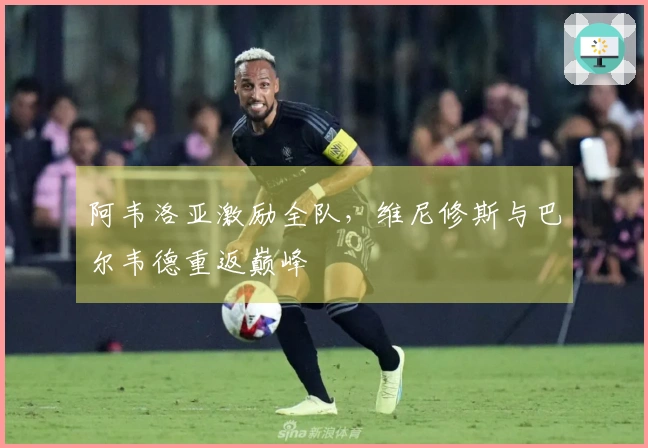 阿韦洛亚激励全队，维尼修斯与巴尔韦德重返巅峰