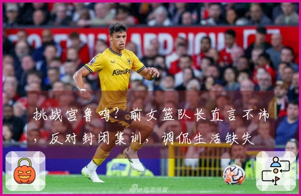 挑战宫鲁鸣？前女篮队长直言不讳，反对封闭集训，调侃生活缺失