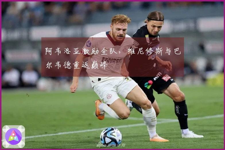 阿韦洛亚激励全队，维尼修斯与巴尔韦德重返巅峰