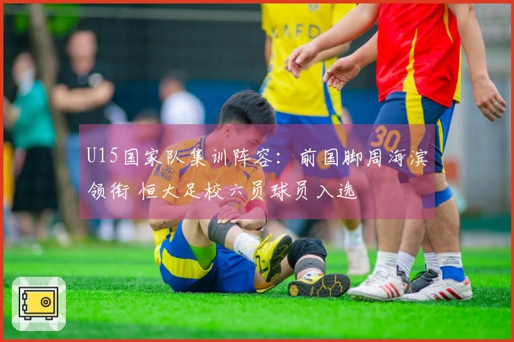 U15国家队集训阵容：前国脚周海滨领衔 恒大足校六员球员入选