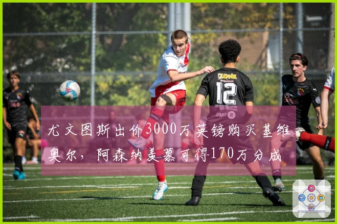 尤文图斯出价3000万英镑购买基维奥尔，阿森纳羡慕可得170万分成
