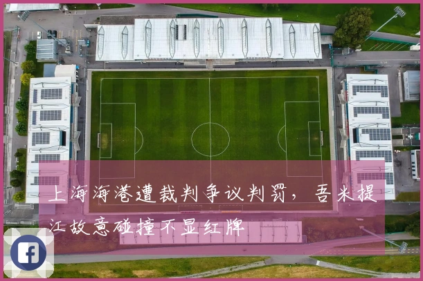 上海海港遭裁判争议判罚，吾米提江故意碰撞不显红牌