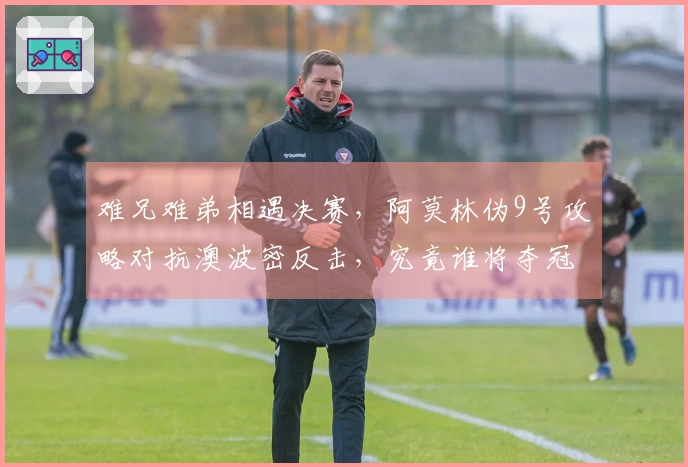 难兄难弟相遇决赛，阿莫林伪9号攻略对抗澳波密反击，究竟谁将夺冠