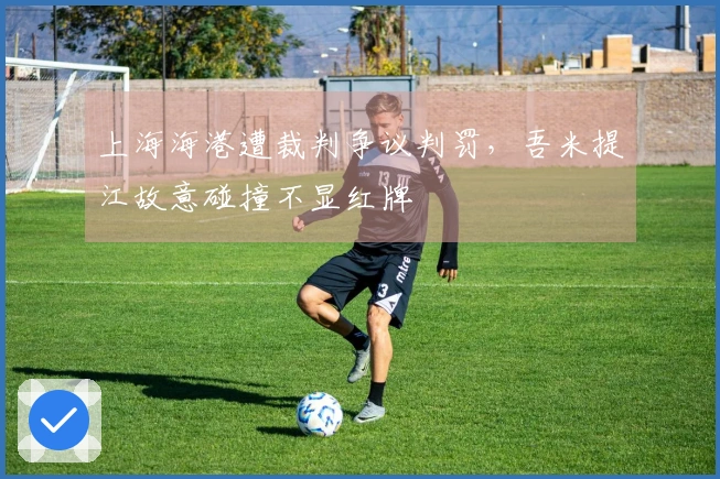 上海海港遭裁判争议判罚，吾米提江故意碰撞不显红牌