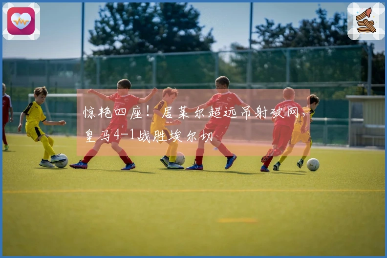 惊艳四座！居莱尔超远吊射破网，皇马4-1战胜埃尔切